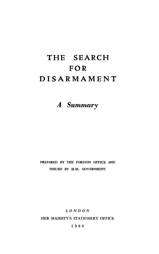 handle is hein.hoil/seadisar0001 and id is 1 raw text is: THE SEARCH
FOR
DISARMAMENT
A Summary
PREPARED BY THE FOREIGN OFFICE AND
ISSUED BY H.M. GOVERNMENT
LONDON
HER MAJESTY'S STATIONERY OFFICE
1960


