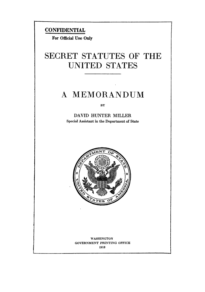 handle is hein.hoil/secrsm0001 and id is 1 raw text is: CONFIDENTIAL
For Official Use Only
SECRET STATUTES OF THE
UNITED STATES
A MEMORANDUM
BY
DAVID HUNTER MILLER
Special Assistant in the Department of State

WASHINGTON
GOVERNMENT PRINTING OFFICE
1918


