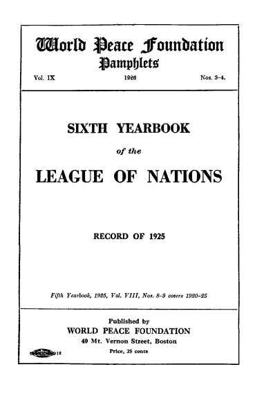 handle is hein.hoil/shybkotele0001 and id is 1 raw text is: Worib Peace lounbatiou
pampbletg
Vol. IX     1926      Nos. 3-4.
SIXTH YEARBOOK
of the
LEAGUE OF NATIONS

RECORD OF 1925
Fifth Yearbook, 1925, Vol. VIII, Nos. 8-9 covers 1920-25

Published by
WORLD PEACE FOUNDATION
40 Mt. Vernon Street, Boston
12             Price, 25 cents


