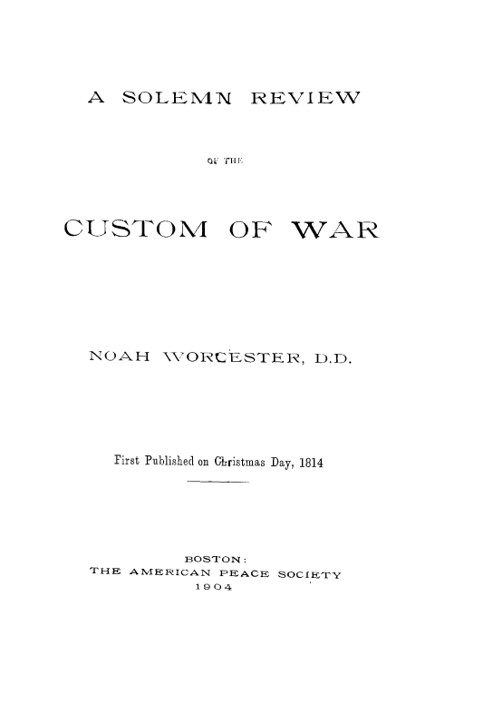 handle is hein.hoil/slmrevw0001 and id is 1 raw text is: 





A SOLEMN REVIEW


OL riij


CUSTOM OF


WAR


NOAH   VORCESTER, D.D.






  First Pnblished on Christmas Day, 1814






         BOSTON:
THE AMERICAN PEACE SOCIETY
          1904


