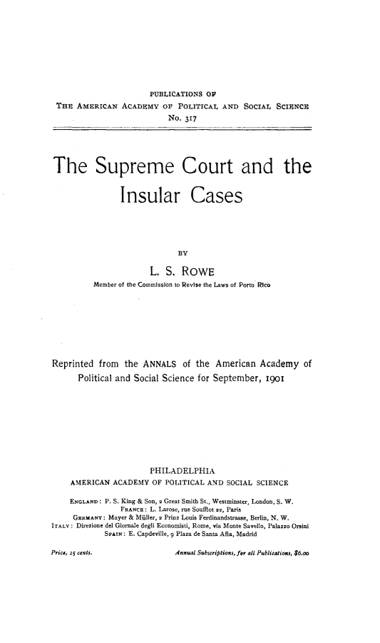 handle is hein.hoil/smctircs0001 and id is 1 raw text is: 










                       PUBLICATIONS OF
 THE AMERICAN ACADEMY OF POLITICAL AND SOCIAL SCIENCE
                            NO. 317






The Supreme Court and the



                Insular Cases






                              BY

                       L. S. ROWE
          Member of the Commission to Revise the Laws of Porto Rico









Reprinted from the ANNALS of the American Academy of

      Political and Social Science for September, ioi











                       PHILADELPHIA
    AMERICAN ACADEMY OF POLITICAL AND SOCIAL SCIENCE

    ENGLAND: P. S. King & Son, 2 Great Smith St., Westminster, London, S. W.
                FRANCE: L. Larose, rue Soufflot 22, Paris
     GERMANY: Mayer & Mtiller, 2 Prinz Louis Ferdinandstrasse, Berlin, N. W.
ITALY: Direzione del Giornale degli Economisti, Rome, via Monte Savello, Palazzo Orsini
             SPAIN: E. Capdeville, 9 Plaza de Santa Aia, Madrid


Annual Subscriptions, for all Publicatioxs, $6.o


Price, 25 cents.


