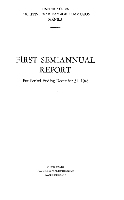 handle is hein.hoil/smiphwrd0001 and id is 1 raw text is: 
            UNITED STATES
   PHILIPPINE WAR DAMAGE COMMISSION
              MANILA










FIRST SEMIANNUAL


          REPORT

   For Period Ending December 31, 1946






















              UNITED STATES
          GOVERNMENT PRINTING OFFICE
             WASHINGTON: 1947



