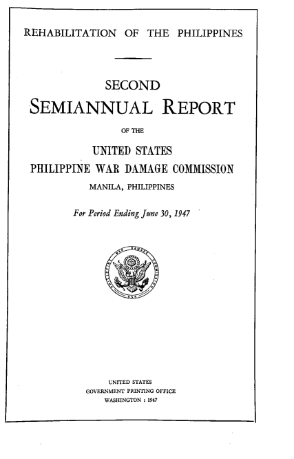 handle is hein.hoil/smiphwrd0002 and id is 1 raw text is: 

REHABILITATION OF THE PHILIPPINES


             SECOND

SEMIANNUAL REPORT

                OF THE

           UNITED STATES

PHILIPPINE WAR  DAMAGE   COMMISSION
          MANILA, PHILIPPINES


        For Period Ending June 30, 1947
















              UNITED STATES
          GOVERNMENT PRINTING OFFICE
             WASHINGTON : 1947


