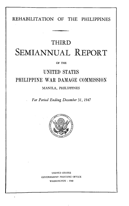 handle is hein.hoil/smiphwrd0003 and id is 1 raw text is: 


REHABILITATION OF THE PHILIPPINES


              THIRD

SEMIANNUAL REPORT

                OF THE

           UNITED  STATES

PHILIPPINE  WAR  DAMAGE   COMMISSION

           MANILA, PHILIPPINES


       For Period Ending December 31, 1947
















              UNITED STATES
          GOVERNMENT PRINTING OFFICE
              WASHINGTON : 1948


