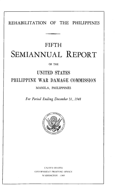 handle is hein.hoil/smiphwrd0005 and id is 1 raw text is: 




REHABILITATION OF THE PHILIPPINES


               FIFTH

SEMIANNUAL REPORT

                OF THE

           UNITED  STATES

PHILIPPINE  WAR  DAMAGE   COMMISSION


    MANILA, PHILIPPINES


For Period Ending December 31, 1948
















        UNITFD STATES
    GOVERNMENT PRINTING OFFICE
       WASHINCTON : 1949


