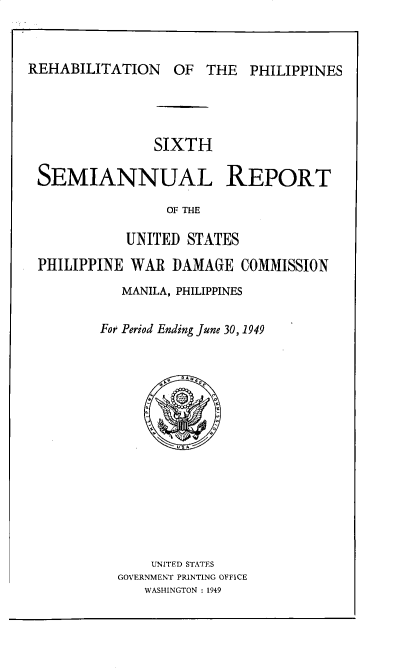 handle is hein.hoil/smiphwrd0006 and id is 1 raw text is: 



REHABILITATION OF THE PHILIPPINES


              SIXTH

SEMIANNUAL REPORT

                OF THE

           UNITED STATES
PHILIPPINE WAR  DAMAGE   COMMISSION
          MANILA, PHILIPPINES

        For Period Ending June 30, 1949















              UNITED STATES
          GOVERNMENT PRINTING OFFICE
             WASHINGTON : 1949


