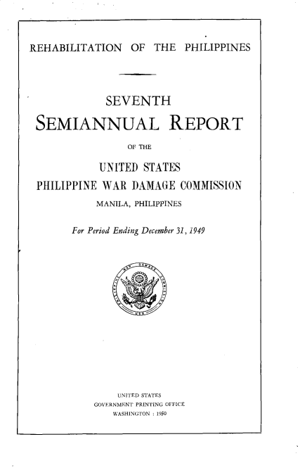 handle is hein.hoil/smiphwrd0007 and id is 1 raw text is: 



REHABILITATION OF THE PHILIPPINES


            SEVENTH

SEMIANNUAL REPORT

                OF THE

           UNITED  STATES

PHILIPPINE  WAR  DAMAGE  COMMISSION

          MANILA, PHILIPPINES


      For Period Ending December 31, 1949
















              UNITED STATES
          GOVERNMENT PRINTING OFFICE
             WASHINGTON : 1950


