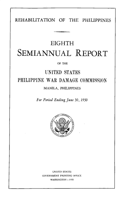 handle is hein.hoil/smiphwrd0008 and id is 1 raw text is: 



REHABILITATION OF THE PHILIPPINES


             EIGHTH

SEMIANNUAL REPORT

                OF THE

           UNITED  STATES

PHILIPPINE  WAR  DAMAGE  COMMISSION
          MANILA, PHILIPPINES


        For Period Ending June 30, 1950















              UNITED STATES
          GOVERNMENT PRINTING OFFICE
             WASHINGTON : 1950


