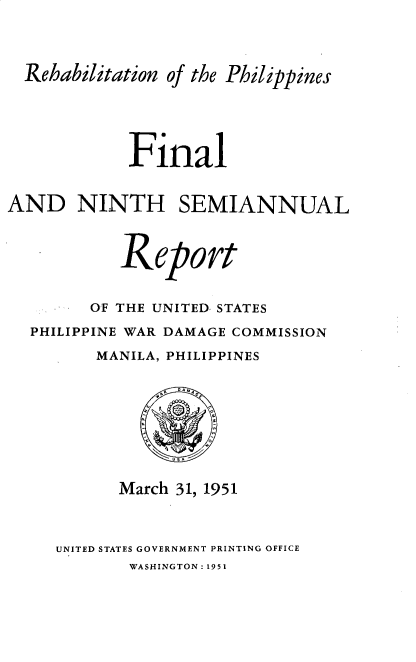 handle is hein.hoil/smiphwrd0009 and id is 1 raw text is: 



  Rehabilitation of the Philippines




            Final


AND NINTH SEMIANNUAL


           Report

        OF THE UNITED STATES
  PHILIPPINE WAR DAMAGE COMMISSION
         MANILA, PHILIPPINES







           March 31, 1951


UNITED STATES GOVERNMENT PRINTING OFFICE
       WASHINGTON: 1951


