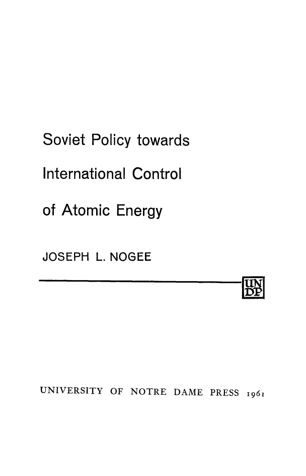 handle is hein.hoil/sovpol0001 and id is 1 raw text is: 









Soviet Policy towards

International Control


of Atomic Energy


JOSEPH


L. NOGEE


11


UNIVERSITY OF NOTRE DAME PRESS 1961


