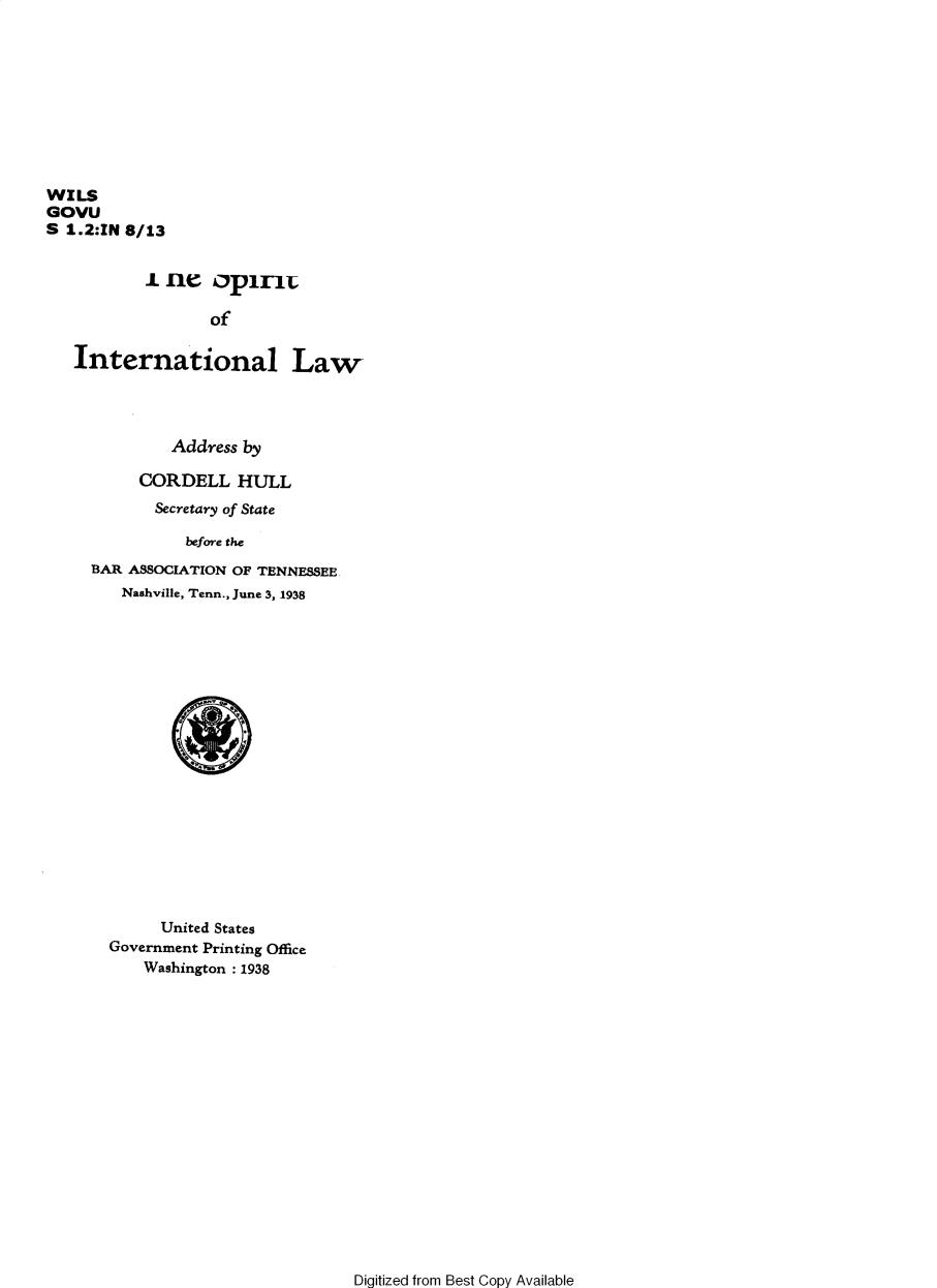 handle is hein.hoil/spintlaw0001 and id is 1 raw text is: WILS
GOVU
S 1.2:IN 8/13
i ne opirn
of
International Law

Address by
CORDELL HULL
Secretary of State
before the
BAR ASSOCIATION OF TENNESSEE
Nashville, Tenn., June 3, 1938

United States
Government Printing Office
Washington : 1938

Digitized from Best Copy Available


