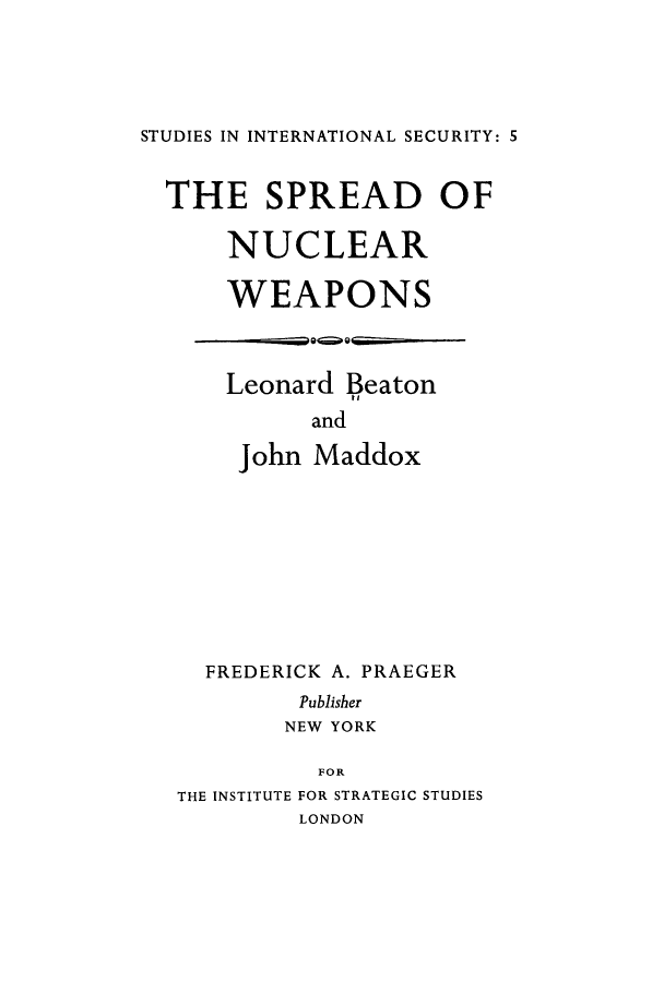 handle is hein.hoil/spnwp0001 and id is 1 raw text is: 





STUDIES IN INTERNATIONAL SECURITY: 5


  THE SPREAD OF

      NUCLEAR

      WEAPONS


Leonard Beaton

      and

 John Maddox


  FREDERICK A. PRAEGER
         Publisher
         NEW YORK

         FOR
THE INSTITUTE FOR STRATEGIC STUDIES
         LONDON


