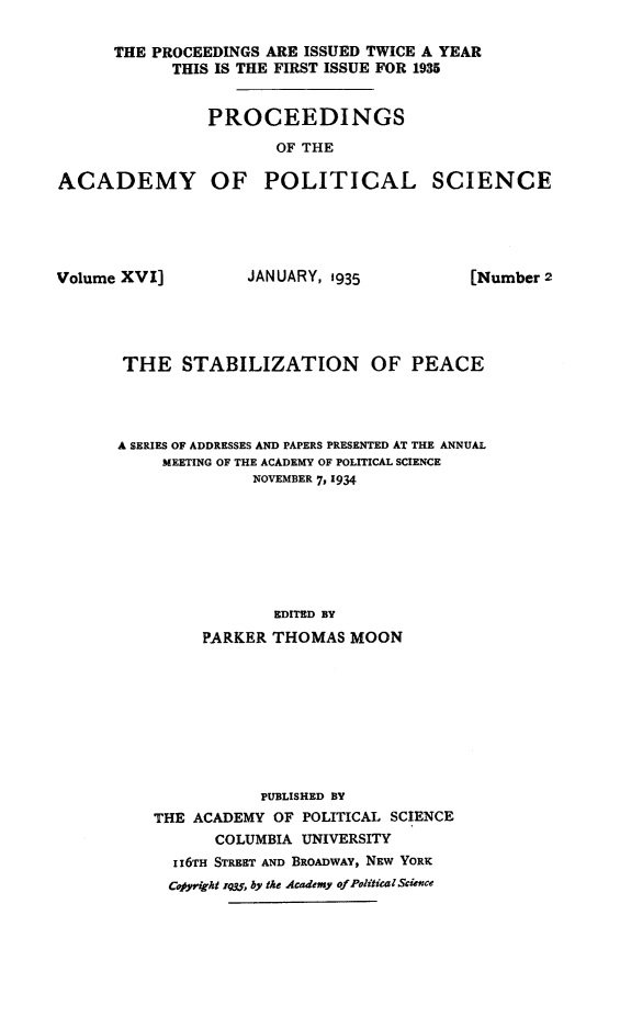 handle is hein.hoil/stablzpc0001 and id is 1 raw text is: 

      THE PROCEEDINGS ARE ISSUED TWICE A YEAR
            THIS IS THE FIRST ISSUE FOR 1935


                PROCEEDINGS

                       OF THE

ACADEMY OF POLITICAL SCIENCE


Volume XVI]


JANUARY, 1935


THE STABILIZATION OF PEACE




A SERIES OF ADDRESSES AND PAPERS PRESENTED AT THE ANNUAL
     MEETING OF THE ACADEMY OF POLITICAL SCIENCE
              NOVEMBER 7, 1934








                 EDITED BY
         PARKER THOMAS   MOON









               PUBLISHED BY
    THE ACADEMY  OF POLITICAL SCIENCE
          COLUMBIA  UNIVERSITY
      II6TH STREET AND BROADWAY, NEW YORK
      Cofyright ,rq, by the Academy ofFolitical Science


[Number 2


