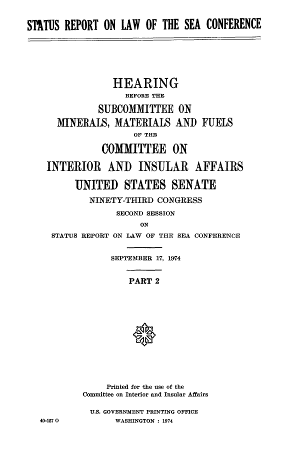 handle is hein.hoil/starpsea0002 and id is 1 raw text is: STATUS REPORT ON LAW OF THE SEA CONFERENCE

HEARING
BEFORE THE
SUBCOMMITTEE ON
MINERALS, MATERIALS AND FUELS
OF THE
COMMITTEE ON
INTERIOR AND INSULAR AFFAIRS
UNITED STATES SENATE
NINETY-THIRD CONGRESS
SECOND SESSION
ON
STATUS REPORT ON LAW OF THE SEA CONFERENCE

40-157 0

SEPTEMBER 17, 1974
PART 2
Printed for the use of the
Committee on Interior and Insular Affairs
U.S. GOVERNMENT PRINTING OFFICE
WASHINGTON : 1974


