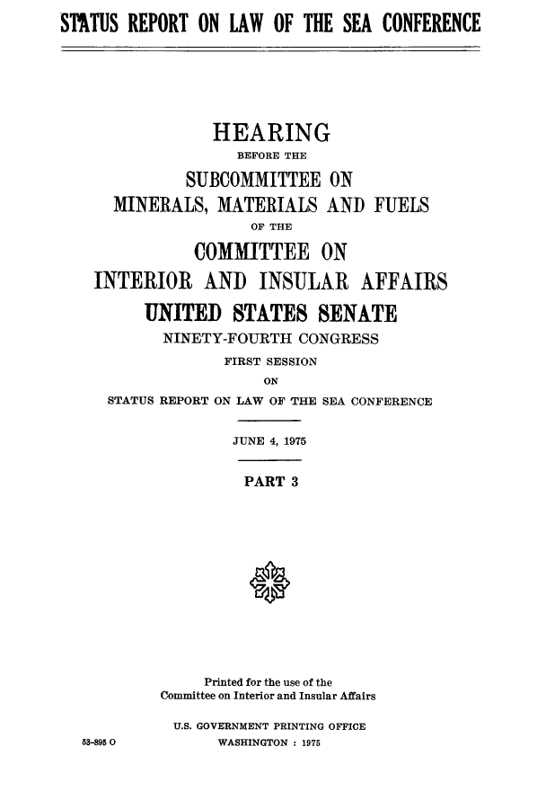 handle is hein.hoil/starpsea0003 and id is 1 raw text is: STATUS REPORT ON LAW OF THE SEA CONFERENCE

HEARING
BEFORE THE
SUBCOMMITTEE ON
MINERALS, MATERIALS AND FUELS
OF THE
COMMITTEE ON
INTERIOR AND INSULAR AFFAIRS
UNITED STATES SENATE
NINETY-FOURTH CONGRESS
FIRST SESSION
ON
STATUS REPORT ON LAW OF THE SEA CONFERENCE

JUNE 4, 1975

PART 3

53-895 0

Printed for the use of the
Committee on Interior and Insular Affairs
U.S. GOVERNMENT PRINTING OFFICE
WASHINGTON : 1975


