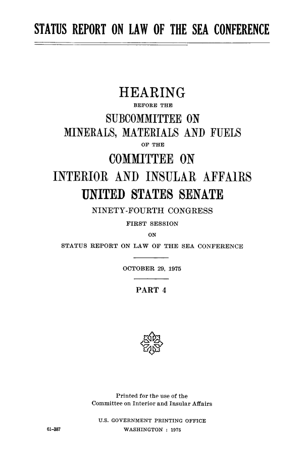handle is hein.hoil/starpsea0004 and id is 1 raw text is: STATUS REPORT ON LAW OF THE SEA CONFERENCE
HEARING
BEFORE THE
SUBCOMMITTEE ON
MINERALS, MATERIALS AND FUELS
OF THE
COMMITTEE ON
INTERIOR AND INSULAR AFFAIRS
UNITED STATES SENATE
NINETY-FOURTH CONGRESS
FIRST SESSION
ON
STATUS REPORT ON LAW OF THE SEA CONFERENCE
OCTOBER 29, 1975
PART 4
Printed for the use of the
Committee on Interior and Insular Affairs
U.S. GOVERNMENT PRINTING OFFICE
61-387          WASHINGTON : 1975


