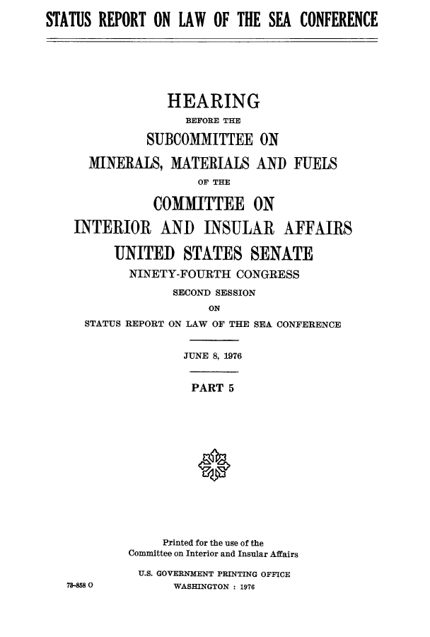 handle is hein.hoil/starpsea0005 and id is 1 raw text is: STATUS REPORT ON LAW OF THE SEA CONFERENCE
HEARING
BEFORE THE
SUBCOMMITTEE ON
MINERALS, MATERIALS AND FUELS
OF THE
COMMITTEE ON
INTERIOR AND INSULAR AFFAIRS
UNITED STATES SENATE
NINETY-FOURTH CONGRESS
SECOND SESSION
ON
STATUS REPORT ON LAW OF THE SEA CONFERENCE
JUNE 8, 1976
PART 5
Printed for the use of the
Committee on Interior and Insular Affairs
U.S. GOVERNMENT PRINTING OFFICE
78-858 0        WASHINGTON : 1976


