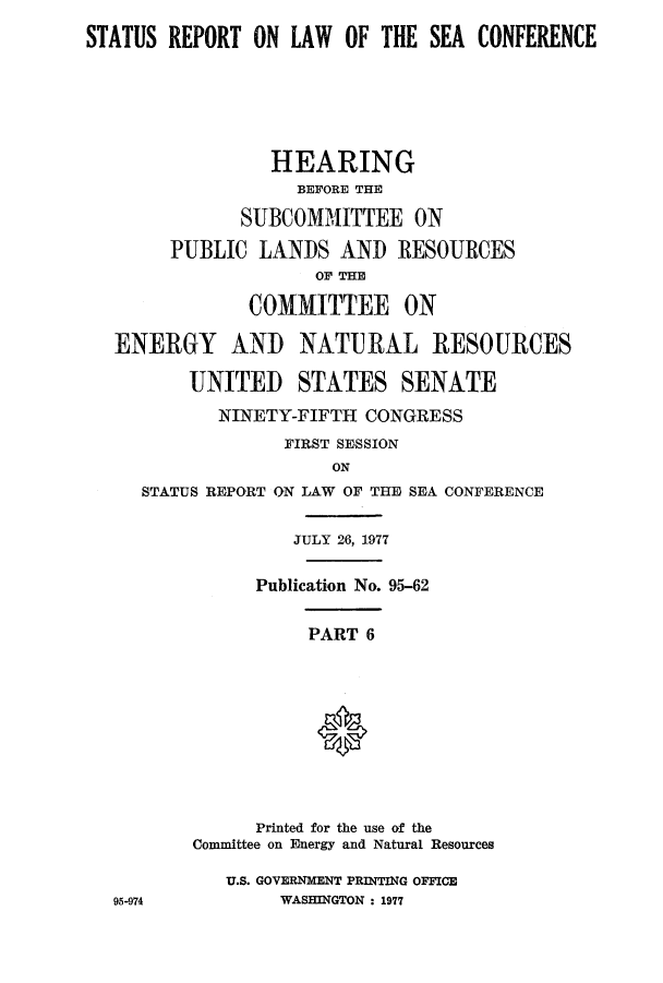 handle is hein.hoil/starpsea0006 and id is 1 raw text is: STATUS REPORT ON LAW OF THE SEA CONFERENCE
HEARING
BEFORE THE
SUBCOMMITTEE ON
PUBLIC LANDS AND RESOURCES
OF THE
COMMITTEE ON
ENERGY AND NATURAL RESOURCES
UNITED STATES SENATE
NINETY-FIFTH CONGRESS
FIRST SESSION
ON
STATUS REPORT ON LAW OF THE SEA CONFERENCE
JULY 26, 1977
Publication No. 95-62
PART 6
Printed for the use of the
Committee on Energy and Natural Resources
U.S. GOVERNMENT PRINTING OFFICE
95-974          WASHINGTON : 1977


