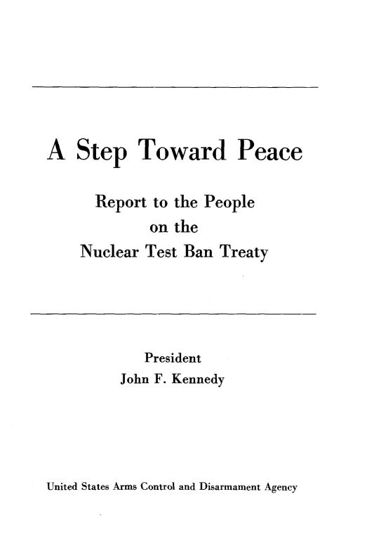 handle is hein.hoil/stpcrpn0001 and id is 1 raw text is: 







A Step Toward Peace


      Report to the People
             on the
    Nuclear Test Ban Treaty


   President
John F. Kennedy


United States Arms Control and Disarmament Agency


