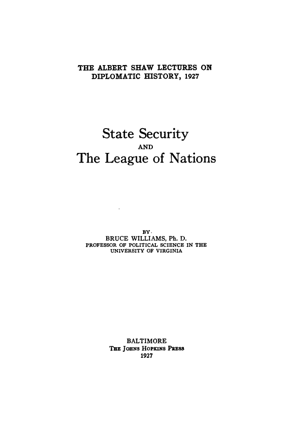 handle is hein.hoil/stselea0001 and id is 1 raw text is: THE ALBERT SHAW LECTURES ON
DIPLOMATIC HISTORY, 1927
State Security
AND
The League of Nations
BY,
BRUCE WILLIAMS, Ph. D.
PROFESSOR OF POLITICAL SCIENCE IN THE
UNIVERSITY OF VIRGINIA
BALTIMORE
TBE JOHNs HOPKINS PRESS
1927


