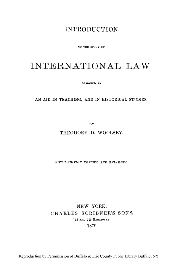 handle is hein.hoil/studil0001 and id is 1 raw text is: INTRODUCTION
TO TIE STUDY OF
INTERNATIONAL LAW
DESIGNED AS
AN AID IN TEACHING, AND IN HISTORICAL STUDIES.
BY

THEODORE D. WOOLSEY.
FIFTH EDITION REVISED AND ENLARGED.
NEW YORK:
CHARLES SCRIBNER'S SONS,
743 AND 745 BROADWAY.
1879.

Reproduction by Permmission of Buffalo & Erie County Public Library Buffalo, NY


