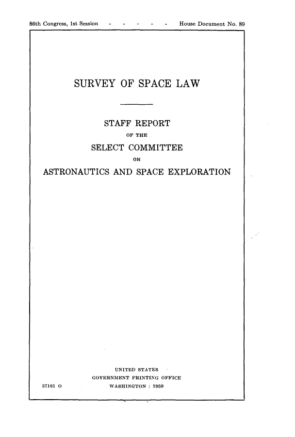 handle is hein.hoil/survspal0001 and id is 1 raw text is: 86th Congress, 1st Session - - - - - HosDcuetN.8

SURVEY OF SPACE LAW
STAFF REPORT
OF TE
SELECT COMMITTEE
ON

ASTRONAUTICS AND SPACE EXPLORATION
UNITED STATES
GOVERNMENT PRINTING OFFICE
37161 0             WASHINGTON :1959

House Document No. 89


