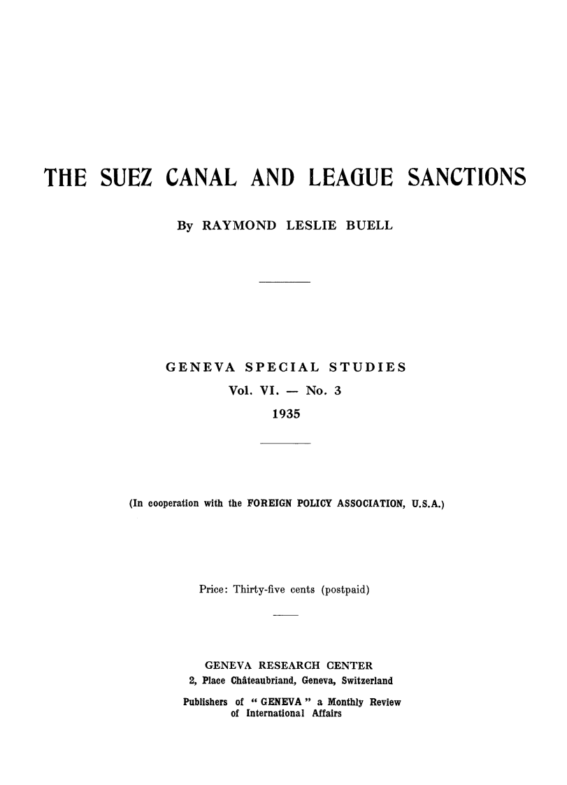 handle is hein.hoil/suzcnlleg0001 and id is 1 raw text is: 













THE SUEZ CANAL AND LEAGUE SANCTIONS


                   By RAYMOND LESLIE BUELL











                 GENEVA SPECIAL STUDIES

                          Vol. VI. - No. 3

                                1935


(In cooperation with the FOREIGN POLICY ASSOCIATION, U.S.A.)


  Price: Thirty-five cents (postpaid)





  GENEVA RESEARCH CENTER
  2, Place Chteaubriand, Geneva, Switzerland

Publishers of  GENEVA  a Monthly Review
       of International Affairs


