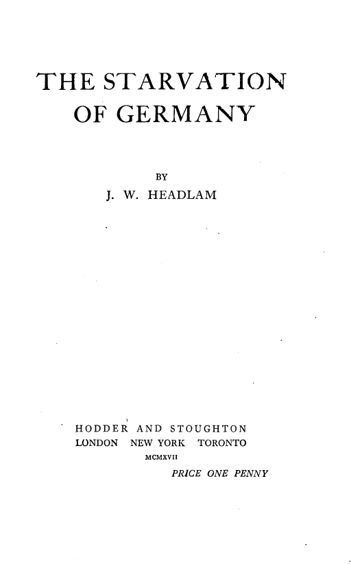 handle is hein.hoil/svnogmy0001 and id is 1 raw text is: 






THE STARVATION


    OF  GERMANY




            BY

       J. W. HEADLAM


HODDER AND STOUGHTON
LONDON NEW YORK TORONTO
       MCMXVII
         PRICE ONE PENNY


