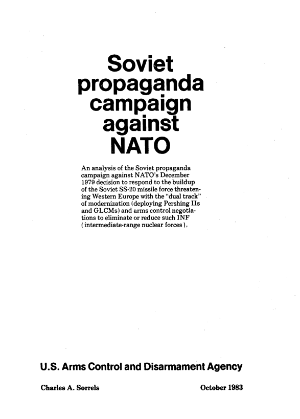 handle is hein.hoil/svpcmnt0001 and id is 1 raw text is: 







               Soviet

         propaganda

           campaign

              against


                NATO

         An analysis of the Soviet propaganda
         campaign against NATO's December
         1979 decision to respond to the buildup
         of the Soviet SS-20 missile force threaten-
         ing Western Europe with the dual track
         of modernization (deploying Pershing Is
         and GLCMs) and arms control negotia-
         tions to eliminate or reduce such INF
         (intermediate-range nuclear forces).

















U.S. Arms  Control and  Disarmament   Agency


Charles A. Sorrels


October 1983


