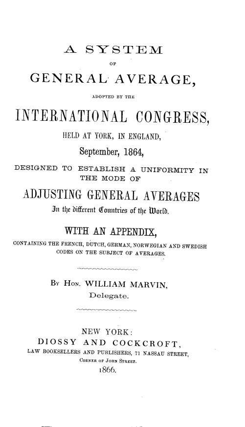 handle is hein.hoil/syglag0001 and id is 1 raw text is: A SYSTEM
OF
GENERAL AVERAGE,
ADOPTED BY THE
INTERNATIONAL CONGRESS,
HELD AT YORK, IN ENGLAND,
September, 1864,
DESIGNED TO ESTABLISH A UNIFORMITY IN
THE MODE OF
ADJUSTING GENERAL AVERAGES
In tljr tiffrent (fountries of t1hf UWorlb.
WITH AN APPENDIX,
CONTAINING THE FRENCH, DUTCH, GERMAN, NORWEGIAN AND SWEDISH
CODES ON THE SUBJECT OF AVERAGES.
By HON. WILLIAM MARVIN,
Delegate.
NEW YORK:
DIOSSY AND COCKCROFT,
LAW BOOKSELLERS AND PUBLISHERS, 71 NASSAU STREET,
CORNER OF JOHN STREET.
1866.


