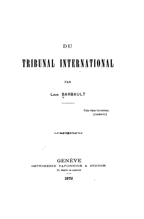 handle is hein.hoil/tblitna0001 and id is 1 raw text is: 












DU


TRIBUNAL INTERNATIONAL



                 PAR



           Louis BARBAULT
                #I


Fata viam invenient.
    (LEIBNITZ)


          GENE VE
IMPRIMERIE TAPONNIER & STUDER
          4iJ, ROUTE Dc AROUOE

             1872


