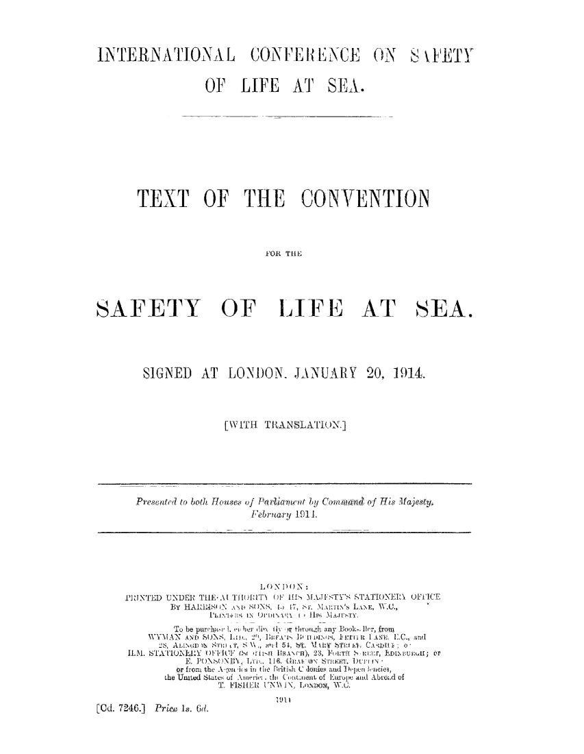 handle is hein.hoil/tcsaf0001 and id is 1 raw text is: INTERNATIONAL CONFERENCE ON S \IETY
OF LIFE AT SEA.
TEXT OF THE CONVENTION
FOR THE
SAFETY     OF   LIFE AT    SEA.

SIGNED AT LONDON. JANUARY 20, 1914.
[WITH TRANSLATION.]

Presented to both Houses of Parliamnent by Cowmand of His lajesty.
February 1911.

L, ') N 1) ( IN N
PRINTED UNDER TIEAl Till} OF 111ff       MAJFSTY'S STATIoINERY uFlICE
By HARIMAMUN cLi SONS. [. 17,  'r. M.lmua%, LANE, N\.C.,
Iti 'ensW IN Uiji' vai i * 1ss 31A.TITY.
To be purdwarL: 1.  ber Ix i Yr tleollgh ay Book. Ilr, from
WYMAN A      SO SUNS, Li., 2k, IBimA'v D 0it wILu.  i rt I  I  11C.., and
28, ALiLN Hiin i'S \\ ., a     1 15i, boa sM IYTki, CA-1'win o;
II.. STATIUNLRY    )I-10  (Sit >il,11 InVwl), 23, ]L'uTi - i:i:]:r, EDIZNVuj:,us or
E. PUNb-,(xBN\, IroL., 11(. UuA . \ anS a i rtiv-
or from the A UICn i in the Britilh C kllis and !  h-Ir cies,
Lhe United States of Alnericz the  ( .iout, of Eurupe and Abrozsd of
T, FISHER I'N   1\, Lnio, WU.
[Od. 7246.]   Price is. 6d.


