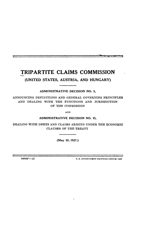 handle is hein.hoil/tecscnus0001 and id is 1 raw text is: 






















    TRIPARTITE CLAIMS COMMISSION

      (UNITED STATES, AUSTRIA,  AND HUNGARY)


             ADMINISTRATIVE DECISION NO. I,

ANNOUNCING DEFINITIONS AND GENERAL GOVERNING PRINCIPLES
  AND  DEALING WITH THE FUNCTIONS AND  JURISDICTION
                  OF THE COMMISSION

                         AND

             ADMINISTRATIVE DECISION NO. II,

DEALING WITH DEBTS AND CLAIMS ARISING UNDER THE ECONOMIC
                CLAUSES OF THE TREATY



                     (May 25, 1927.)


48888-27U. S. GOVERN KENT PRINTING OFFICE; 1927


48888*--27


