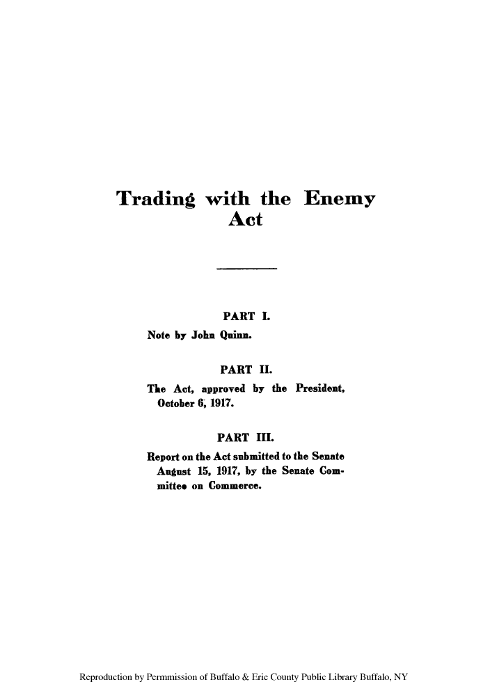 handle is hein.hoil/tenemy0001 and id is 1 raw text is: Trading with the
Act
PART I.
Note by John Quinn.
PART II.
The Act, approved by the
October 6, 1917.

Enemy

President,

PART III.
Report on the Act submitted to the Senate
August 15, 1917, by the Senate Com-
mittee on Commerce.

Reproduction by Permmission of Buffalo & Erie County Public Library Buffalo, NY


