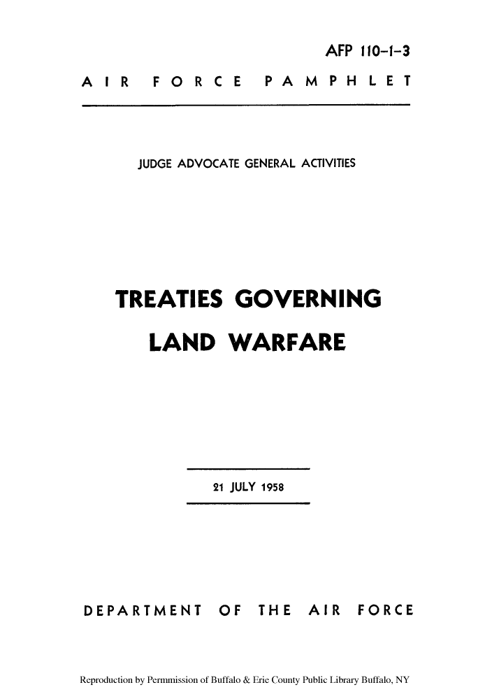 handle is hein.hoil/tgolwar0001 and id is 1 raw text is: AFP 110-1-3

AIR  FORCE

PAMPHLET

JUDGE ADVOCATE GENERAL ACTIVITIES
TREATIES GOVERNING
LAND WARFARE

21 JULY 1958

DEPARTMENT

OF THE AIR FORCE

Reproduction by Permmission of Buffalo & Erie County Public Library Buffalo, NY


