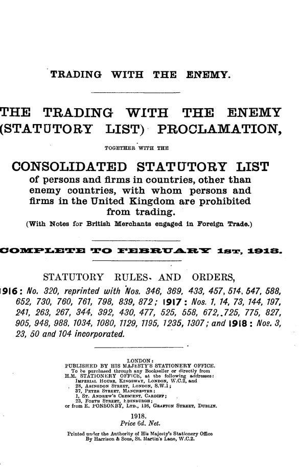 handle is hein.hoil/tgwhteny0001 and id is 1 raw text is: 







TRADING WITH THE ENEMY.


THE TRADING WITH


(STATUTORY


THE ENEMY


LIST) PROCLAMATION,


TOGETHER WITH THE


   CONSOLIDATED STAT UTORY LIST
       of persons  and firms  in countries, other  than
       enemy   countries,  with   whom persons and
       firms in the United   Kingdom are prohibited
                        from  trading.
      (With Notes for British Merchants engaged in Foreign Trade.)


1OnM3.XTm T® 3E                   3nTA3E-s       is,   I.92$.


          STATUTORY       RULES,   AND     ORDERS,
1916: No. 320, reprinted with Nos. 346, 369, 433, 457, 514, 547, 588,
    652, 730, 760, 761, 798, 839, 872; 1917: Nos. 1, 14, 73, 144, 197,
    241, 263, 267, 344, 392, 430, 477, 525, 558, 672, 725, 775, 827,
    905, 948, 988, 1034, 1080, 1129, 1195, 1235, 1307; and 1918: Nos. 3,
    23, 50 and 104 incorporated.


                            LONDON:
               PUBLISHED BY HIS MAJESTY'S STATIONERY OFFICE.
               To be purchased through any Bookseller or directly from
               H.M. STATIONERY OFFICE, at the following addresses:
                 IMPERIAL HOuSE, ,INGSWAY, LONDON, W.C.2, and
                 28, ABINGDON STREET, LONDON, S.W.1;
                 37, PETER STREET, MANCHESTER;
                 1, ST. ANDREW'S CRESCENT, CsADrsr;
                 23, FORTH STREET, EDINBURGH;
               or from E. PONSONIBY, LTD., 116, GRATON STREET, DuBixN.
                             1918.
                           Price 6d. Net.
               Printed under the Authority of His Majesty's Stationery Office
                   By Harrison & Sons, St. Mlartin's Lane, W.C.2.


