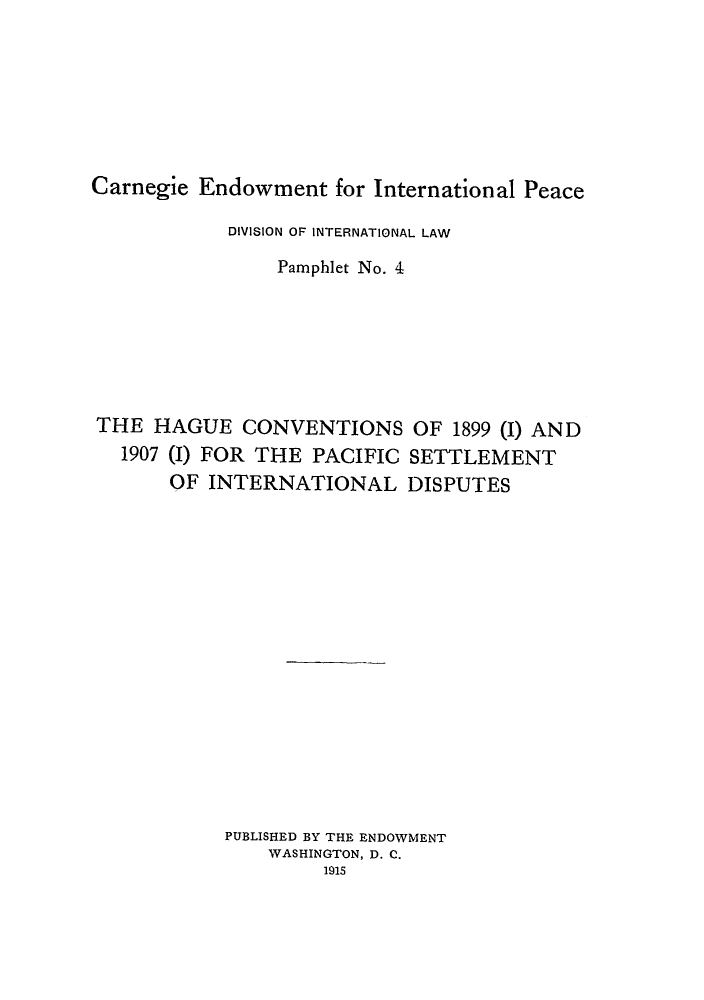 handle is hein.hoil/thcpad0001 and id is 1 raw text is: Carnegie Endowment for International Peace
DIVISION OF INTERNATIONAL LAW
Pamphlet No. 4
THE HAGUE CONVENTIONS OF 1899 (I) AND
1907 (I) FOR THE PACIFIC SETTLEMENT
OF INTERNATIONAL DISPUTES
PUBLISHED BY THE ENDOWMENT
WASHINGTON, D. C.
1915


