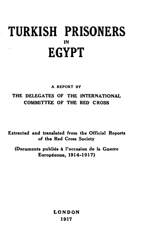 handle is hein.hoil/thpsietrt0001 and id is 1 raw text is: 




TURKISH PRISONERS
                 IN

             EGYPT


              A REPORT BY
 THE DELEGATES OF  THE INTERNATIONAL
     COMMITTEE OF THE  RED CROSS




Extracted and translated from the Official Reports
         of the Red Cross Society

  (Documents publids & l'occasion de la Guerre
         Europdenne, 1914-1917)










              LONDON
                 1917


