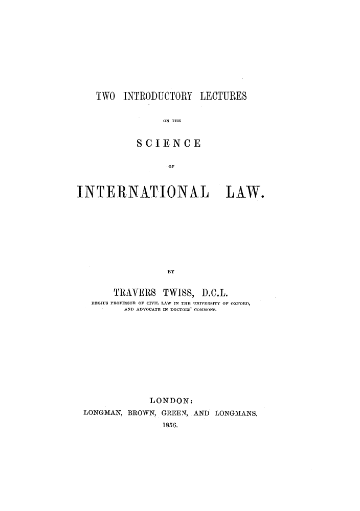 handle is hein.hoil/tilcil0001 and id is 1 raw text is: TWO INTRODUCTORY LECTURES
ON THE
SCIENCE
OF
INTERNATIONAL LAW.
BY

TRAVERS TWISS,

D.C.L.

REOIIJS PROFESSOR OF CIVIL LAW IN THE UNIVERSITY OF OXFORD,
AND ADVOCATE IN DOCTORS' COMMONS.

LONDON:
LONGMAN, BROWN, GREEN, AND LONGMANS.
1856.


