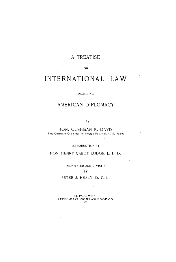 handle is hein.hoil/tintlaa0001 and id is 1 raw text is: A TREATISE
ON
INTERNATIONAL LAW
INCLULING
AMERICAN DIPLOMACY
BY
HON. CISHMAN K. DAVIS
Late Chairman Commine  m Foreign Relations, I'. 5. Swite
INTRODUCTION BY
HON. HENRY CABOT LODGE, L. 1. 1).
ANNOTATED AND REVISED
BY
PETER J. HEALY, D. C. L.
ST. PAUL, MINN.,
KEEFE-DAVIDSON LAW BOOK CO.
1901.


