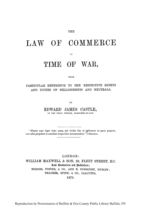 handle is hein.hoil/tiwar0001 and id is 1 raw text is: THE

LAW OF COMMERCE
IN
TIME OF WAR,
WITH
PARTICULAR REFERENCE TO THE RESPECTIVE RIGHTS
AND DUTIES OF BELLIGERENTS AND NEUTRALS,
BY
EDWARD JAMES CASTLE,
OF TilE INNER TEMPLE, DARRITER-AT-LAW.,

 Sileant ergo leges inter arma, sed civiles ilhe et j diciari et pacis propriae,
non aliupeiTetuax et omnibus temporibus accommodat?. -GROTIUS.
LONDON:
WILLIAM MAXWELL & SON, 29, FLEET STREET, E.C.
iLabi 3Soo3kscIie anb ipublisferls;
HODGES, FOSTER, & CO., AND E. PONSONBY, DUBLIN;
THACKER, SPINK, & CO., CALCUTTA.
1870.

Reproduction by Permmission of Buffalo & Erie County Public Library Buffalo, NY


