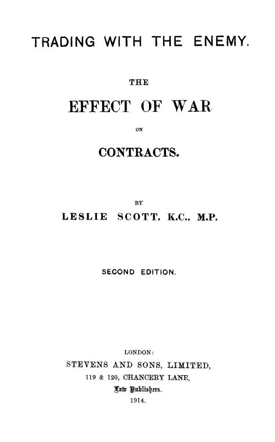 handle is hein.hoil/trdemyc0001 and id is 1 raw text is: 



TRADING WITH THE ENEMY,



              THE


     EFFECT OF WAR

               ON


CONTRACTS.


LESLIE


  BY
SCOTT, K.C., M.P.


     SECOND EDITION,








        LONDON:
STEVENS AND SONS, LIMITED,
   119 & 120, CHANCERY LANE,

         1914.


