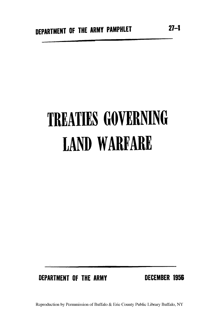 handle is hein.hoil/treagol0001 and id is 1 raw text is: DEPARTMENT OF THE ARMY PAMPHLET
TRE ATIES GOVERNING
LAND WARFARE

DEPARTMENT OF THE ARMY

DECEMBER 1956

Reproduction by Permmission of Buffalo & Erie County Public Library Buffalo, NY

27-1


