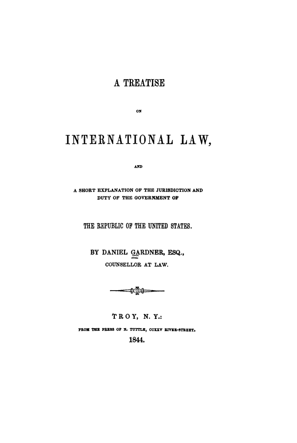 handle is hein.hoil/treatilse0001 and id is 1 raw text is: A TREATISE
ON
INTERNATIONAL LAW,
AND
A SHORT EXPLANATION OF THE JURISDICTION AND
DUTY OF THE GOVERNMENT OF
THE REPUBLIC OF THE UNITED STATES.
BY DANIEL GARDNER, ESQ.,
COUNSELLOR AT LAW.
TROY, N.Y.:
FROM MIR PRESS OF N. TUTELZ, CCXXV REIV-STREET.
1844.



