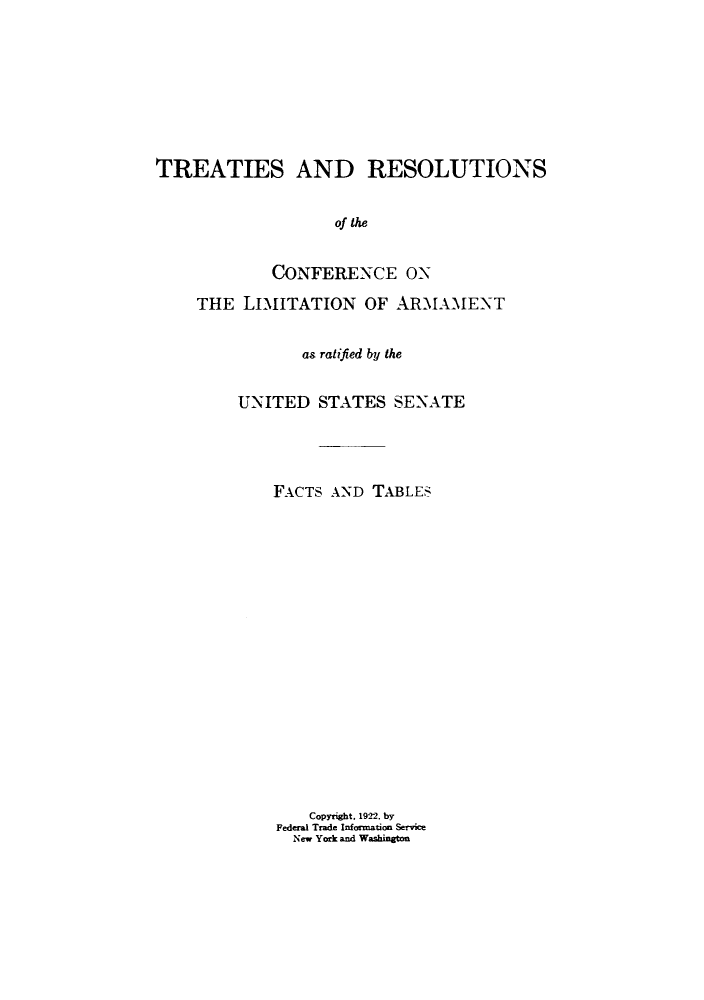 handle is hein.hoil/treslims0001 and id is 1 raw text is: TREATIES AND RESOLUTIONS
of the
CONFERENCE ON

THE LIMITATION OF ARMAMENT
as ratified by the
UNITED STATES SENATE
FACTS AND TABLES
Copyright, 1922. by
Federal Trade Information Service
New York and Washington


