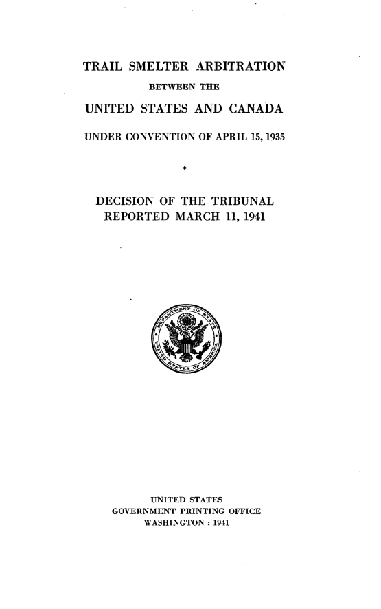 handle is hein.hoil/trlsmaru0001 and id is 1 raw text is: 





TRAIL SMELTER ARBITRATION

         BETWEEN THE

UNITED STATES AND CANADA


UNDER CONVENTION OF APRIL 15, 1935


              +


  DECISION OF THE TRIBUNAL
  REPORTED MARCH 11, 1941


      UNITED STATES
GOVERNMENT PRINTING OFFICE
     WASHINGTON: 1941


