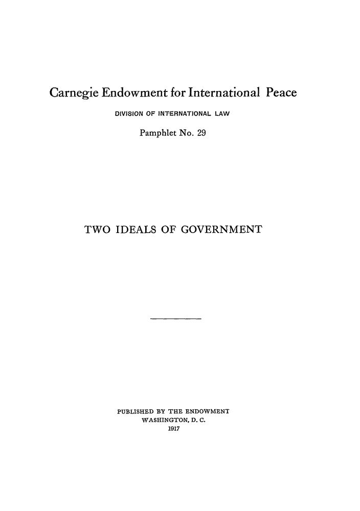 handle is hein.hoil/twoigo0001 and id is 1 raw text is: Carnegie Endowment for International Peace
DIVISION OF INTERNATIONAL LAW
Pamphlet No. 29
TWO IDEALS OF GOVERNMENT
PUBLISHED BY THE ENDOWMENT
WASHINGTON, D. C.
1917



