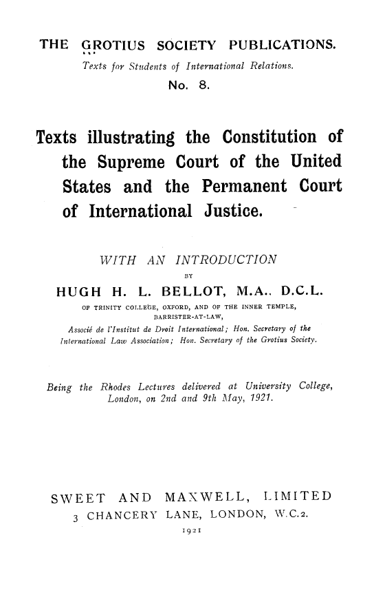 handle is hein.hoil/txtilus0001 and id is 1 raw text is: THE     GROTIUS       SOCIETY       PUBLICATIONS.
'S.
Texts for Students of International Relations.
No. 8.
Texts illustrating the Constitution of
the Supreme Court of the United
States and the Permanent Court
of International Justice.
VITH AN INTRODUCTION
BY
HUGH      H. L. BELLOT, M.A.. D.C.L.
OF TRINITY COLLEt3E, OXFORD, AND OF THE INNER TEMPLE,
BARRISTER-AT-LAW,
Associj de l'Institut de Droit International; Hon. Secretary of the
Jnlernational Law Association; Hon. Secretary of the Grotius Society.
Being the Rhodes Lectures delivered at University College,
London, on 2nd and 9th May, 1921.
SWEET AND            MAXWELL, LIMITED
3 CHANCERY       LANE, LONDON, W.C.2.
1921


