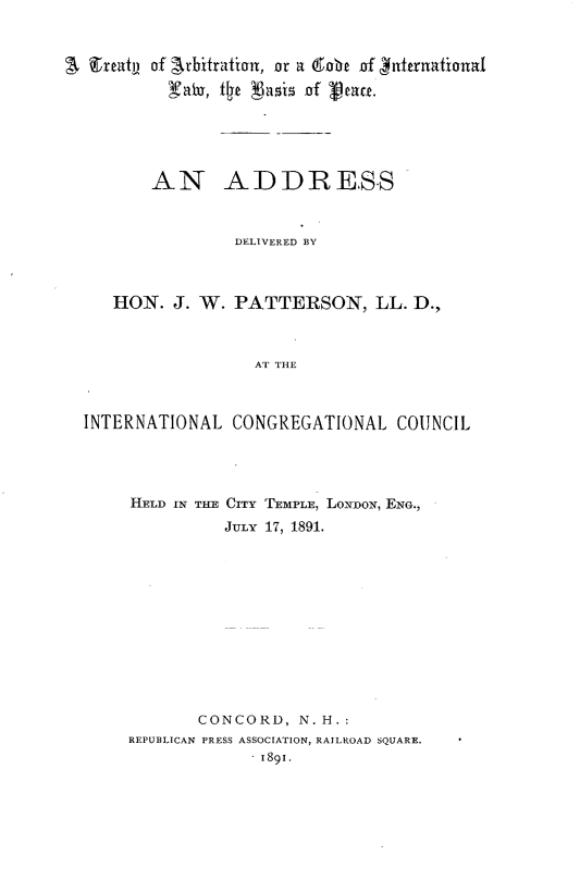 handle is hein.hoil/tyancdil0001 and id is 1 raw text is: 


Streath of Arbitration, or a dobc of Ynutruationaf
         yax tfje 3 ai of 'ptact.





       AN ADDRESS



                DELIVERED BY



   HON. J. W. PATTERSON, LL. D.,



                  AT THE



INTERNATIONAL CONGREGATIONAL COUNCIL


HELD IN THE CITY
          JULY


TEMPLE, LONDON, ENG.,
17, 1891.


       CONCORD, N.H.:
REPUBLICAN PRESS ASSOCIATION, RAILROAD SQUARE.
             .1891.


