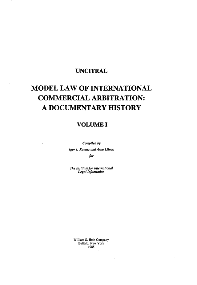 handle is hein.hoil/unctrl0001 and id is 1 raw text is: UNCITRAL

MODEL LAW OF INTERNATIONAL
COMMERCIAL ARBITRATION:
A DOCUMENTARY HISTORY
VOLUME I
Compiled by
Igor I. Kavass and Arno Liivak
for
The Institute for International
Legal Infonnation
William S. Hein Company
Buffalo, New York
1985


